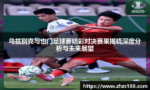 乌兹别克与也门足球赛精彩对决赛果揭晓深度分析与未来展望